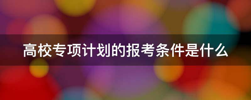 高校专项计划的报考条件是什么 内蒙古高校专项计划的报考条件是什么