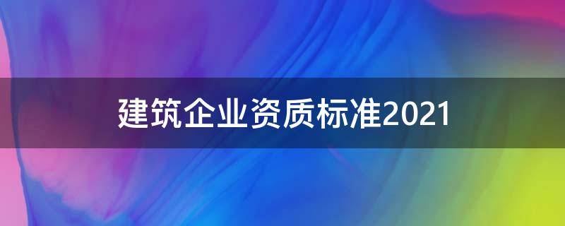 建筑企业资质标准2021 建筑企业资质标准2021改革