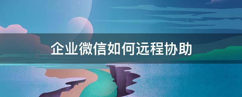 企业微信如何远程协助 企业微信如何远程协助?