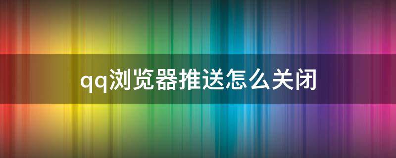 qq浏览器推送怎么关闭 qq浏览器的推送怎么关掉的