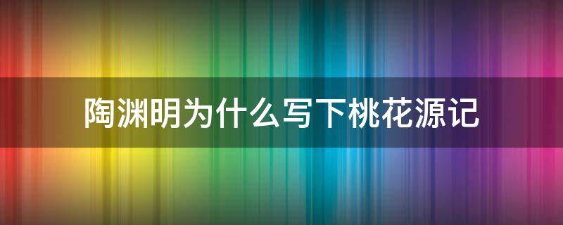 陶渊明为什么写下桃花源记 陶渊明创作桃花源记的原因