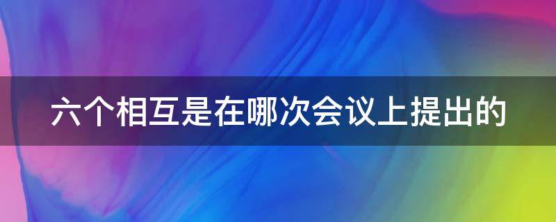 六个相互是在哪次会议上提出的 六个相互是在哪次会议上提出的