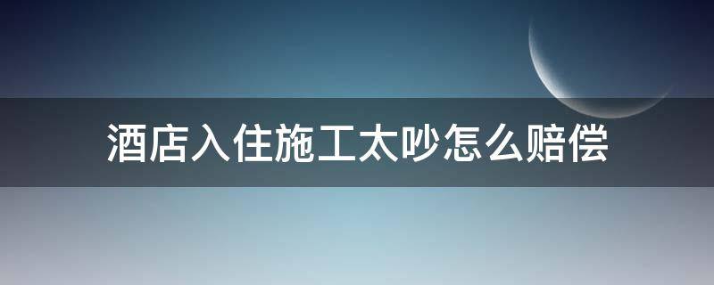 酒店入住施工太吵怎么赔偿 住酒店太吵,可以要求赔偿吗