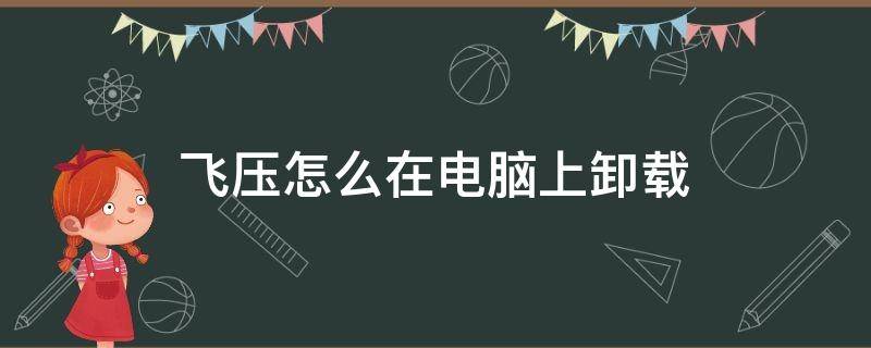 飞压怎么在电脑上卸载 飞压卸载后还有飞压文件