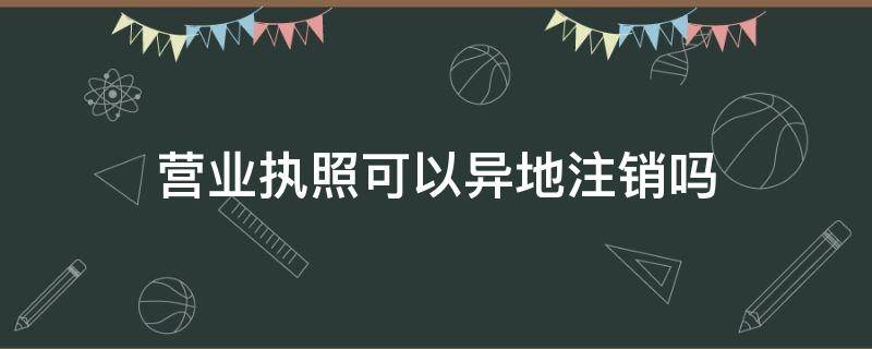 营业执照可以异地注销吗 个体营业执照可以异地注销吗