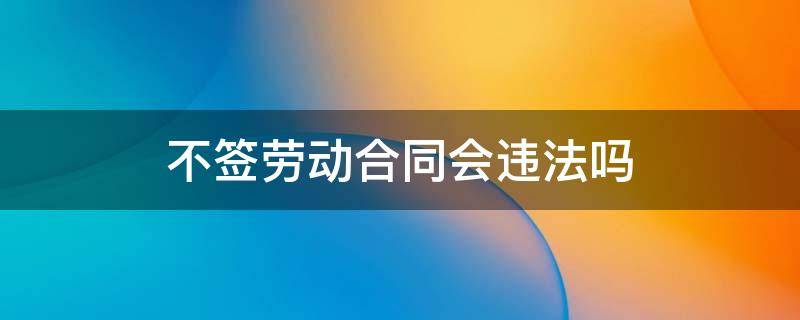 不签劳动合同会违法吗 不签劳动合同是违法吗