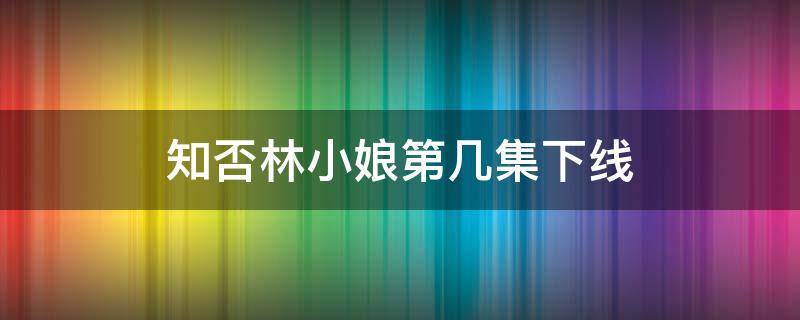 知否林小娘第几集下线（知否知否林小娘第几集）