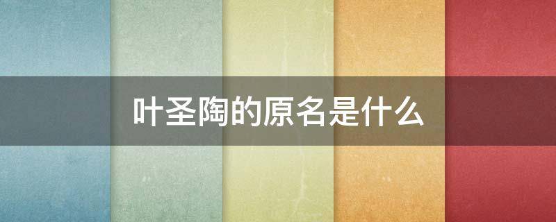 叶圣陶的原名是什么 叶圣陶的原名是什么字是什么职业是什么作品是什么