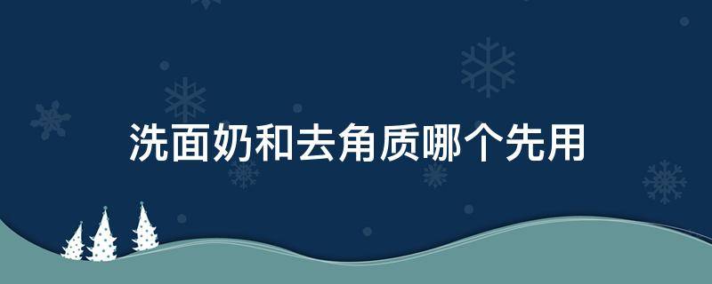 洗面奶和去角质哪个先用（去角质和洗面奶 先用哪个）