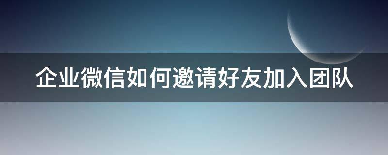 企业微信如何邀请好友加入团队（企业微信如何邀请成员加入）