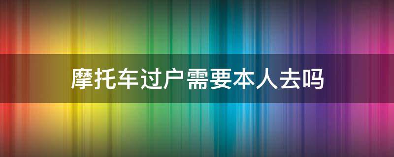 摩托车过户需要本人去吗（电动摩托车过户需要本人去吗）