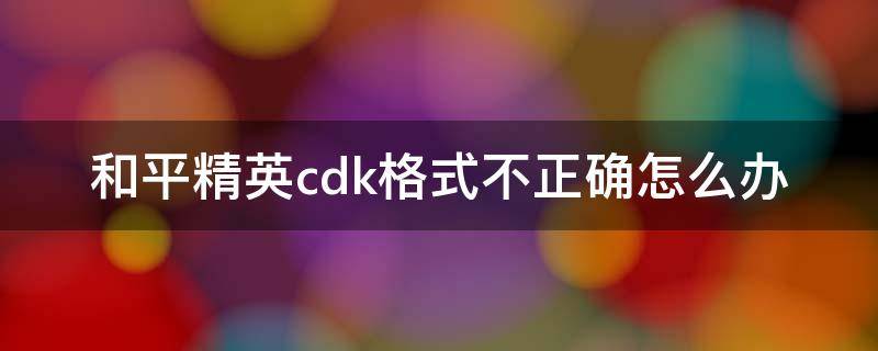 和平精英cdk格式不正确怎么办（和平精英为什么显示cdk格式不正确）