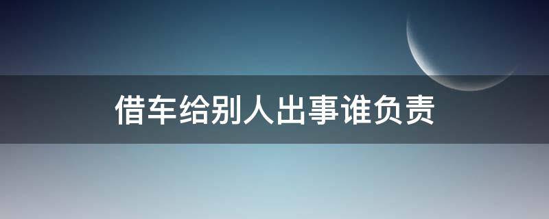 借车给别人出事谁负责（借车给别人如果出了问题该谁负责）