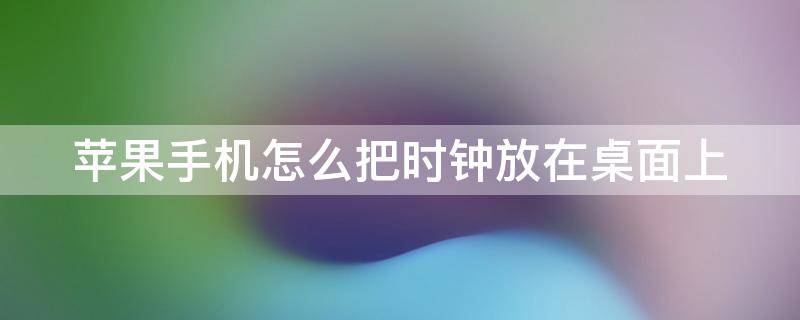 苹果手机怎么把时钟放在桌面上（苹果手机如何把时钟放在桌面）