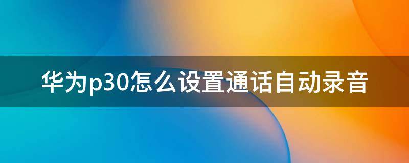 华为p30怎么设置通话自动录音（华为p30pro怎样设置自动通话录音）