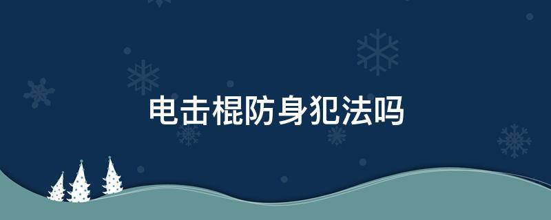 电击棍防身犯法吗 用电击棍防身违法吗