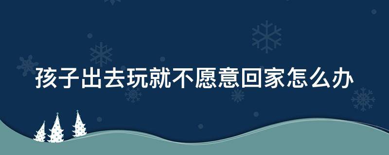 孩子出去玩就不愿意回家怎么办 孩子一出去玩就不想回家该怎么沟通