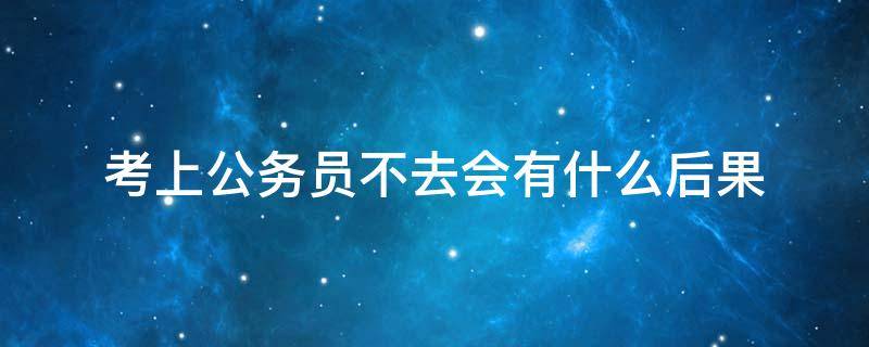 考上公务员不去会有什么后果 考上公务员不去有影响吗