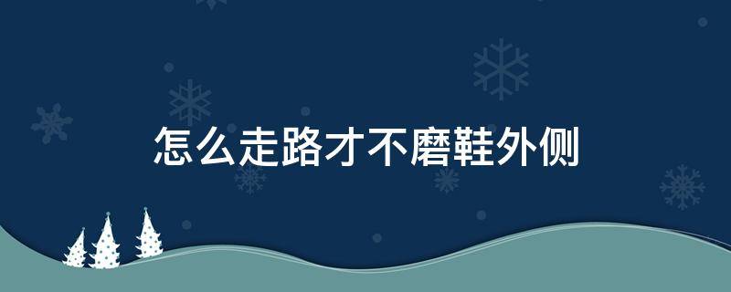 怎么走路才不磨鞋外侧（怎么走路才不磨鞋外侧是内八吗）