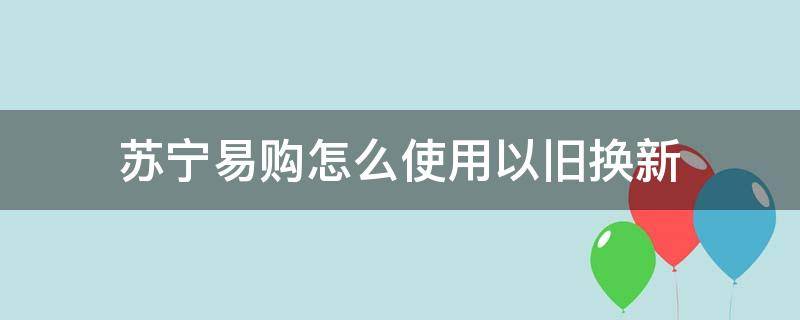 苏宁易购怎么使用以旧换新（苏宁易购怎么以旧换新?）