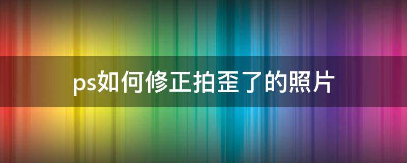 ps如何修正拍歪了的照片 照片拍歪了怎么修正