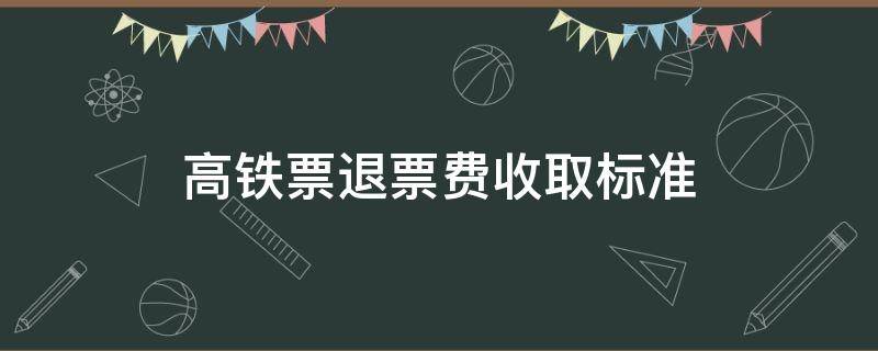 高铁票退票费收取标准（高铁退票收取多少费用）