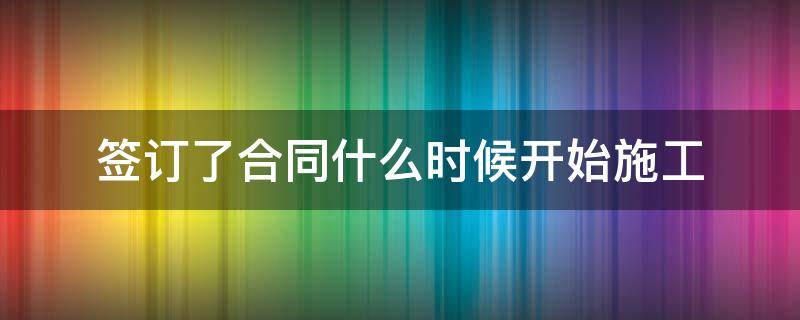 签订了合同什么时候开始施工 施工合同是什么时候签