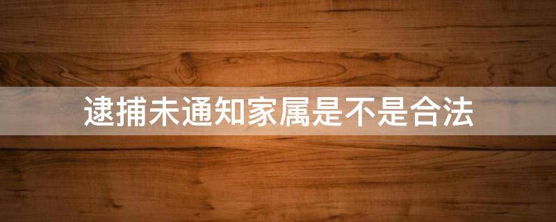 逮捕未通知家属是不是合法（公安逮捕人不通知家属有错吗）