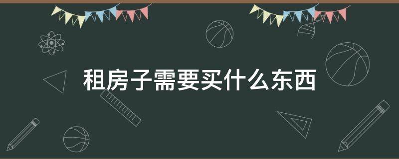 租房子需要买什么东西（租房子要买什么东西详细）