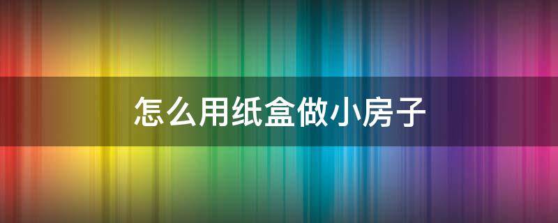 怎么用纸盒做小房子（如何用纸盒做小房子）