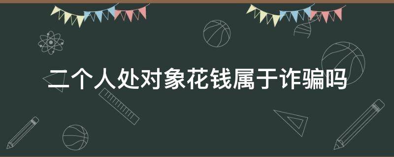 二个人处对象花钱属于诈骗吗（两个人处对象把钱骗走了）