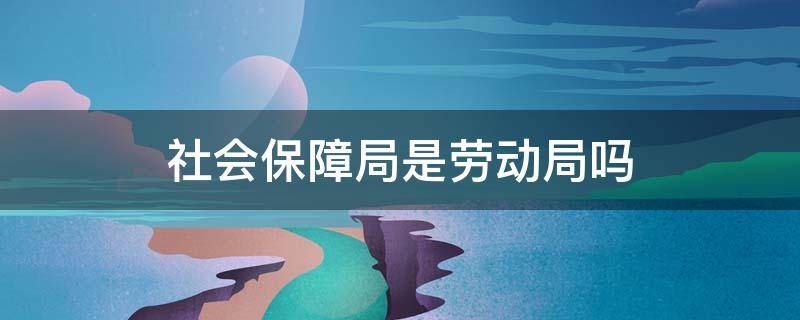 社会保障局是劳动局吗（劳动社会保障局是干什么的）