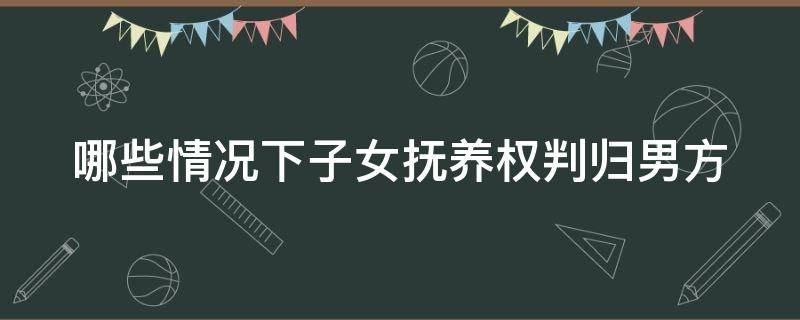 哪些情况下子女抚养权判归男方（什么情况下孩子抚养权归女方）