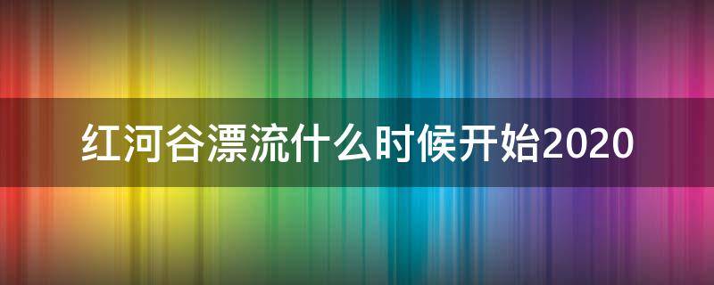 红河谷漂流什么时候开始2020（2021年红河谷漂流几月份开始）