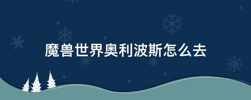 魔兽世界奥利波斯怎么去（魔兽世界奥利波斯怎么去炽蓝仙野）