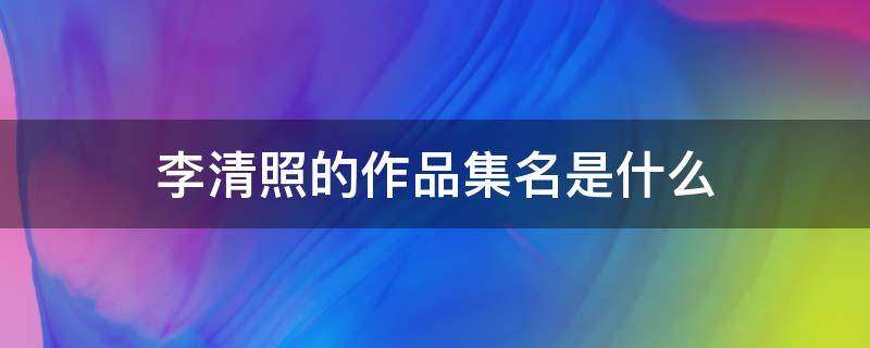 李清照的作品集名是什么 李清照的作品集名是什么,被称为什么