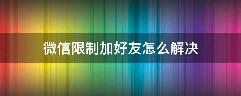 微信限制加好友怎么解决（微信限制加好友怎么解决解封原因）