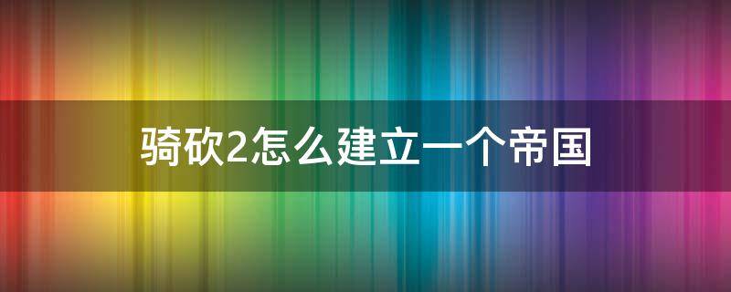 骑砍2怎么建立一个帝国（骑砍2怎么建立一个帝国沙盒模式）