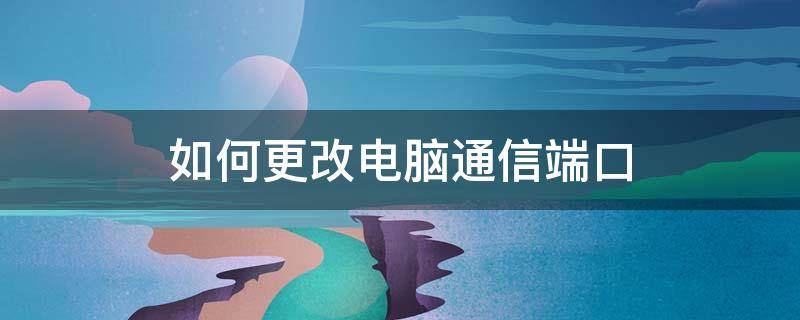 如何更改电脑通信端口 怎样修改电脑的网络端口