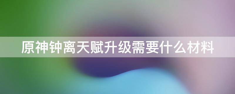 原神钟离天赋升级需要什么材料 钟离天赋升级用什么