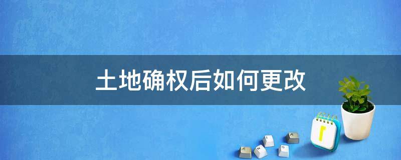 土地确权后如何更改 土地确权后可以修改吗