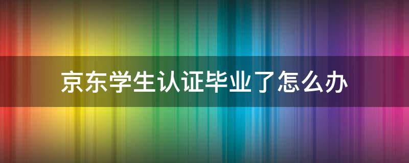 京东学生认证毕业了怎么办（京东学生认证毕业了还能认证吗）