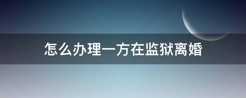 怎么办理一方在监狱离婚 一方在监狱离婚怎么办理流程