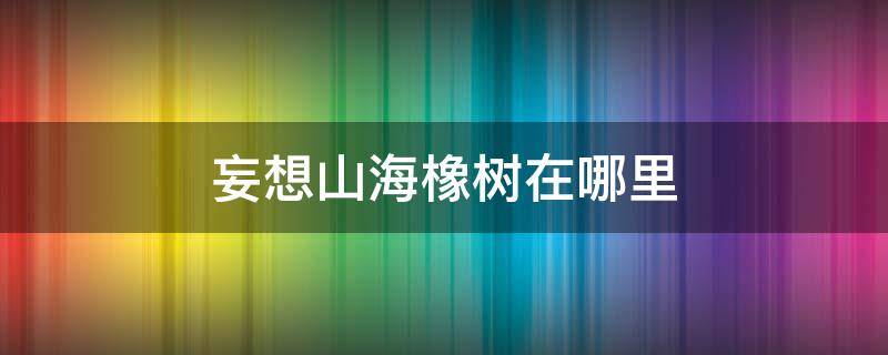 妄想山海橡树在哪里（妄想山海橡木在哪）