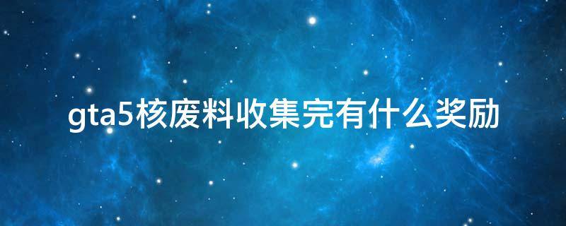 gta5核废料收集完有什么奖励 gta5核废料收集完30个还可以继续收集么