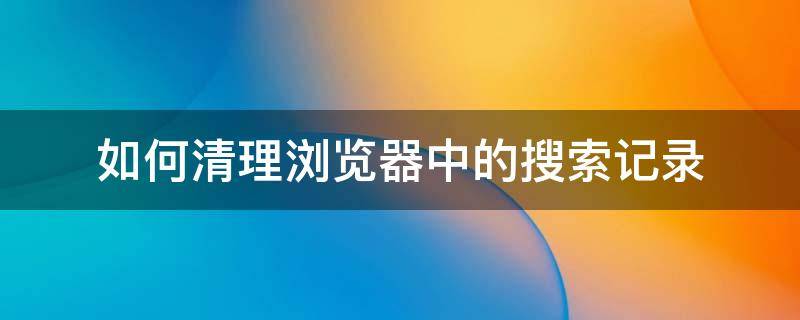 如何清理浏览器中的搜索记录（浏览器搜索记录怎么彻底清除）