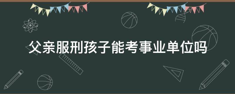 父亲服刑孩子能考事业单位吗 父亲服刑子女可以考事业单位吗