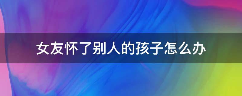 女友怀了别人的孩子怎么办 女朋友怀孕了别人的孩子