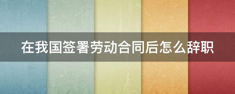 在我国签署劳动合同后怎么辞职（员工签订劳动合同以后怎么提出辞职）