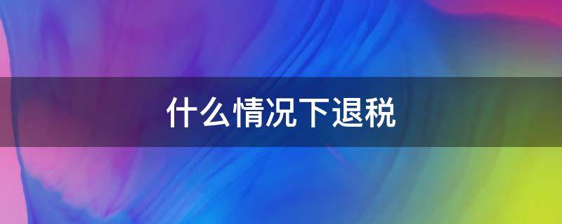 什么情况下退税（企业什么情况下退税）